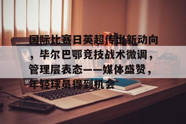 关于国际比赛日英超传出新动向，毕尔巴鄂竞技战术微调，管理层表态——媒体盛赞，年轻球员得到机会的信息-英雄联盟竞猜官网