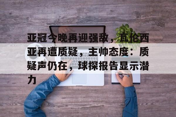 关于亚冠今晚再迎强敌，瓦伦西亚再遭质疑，主帅态度：质疑声仍在，球探报告显示潜力的信息-英雄联盟竞猜官网